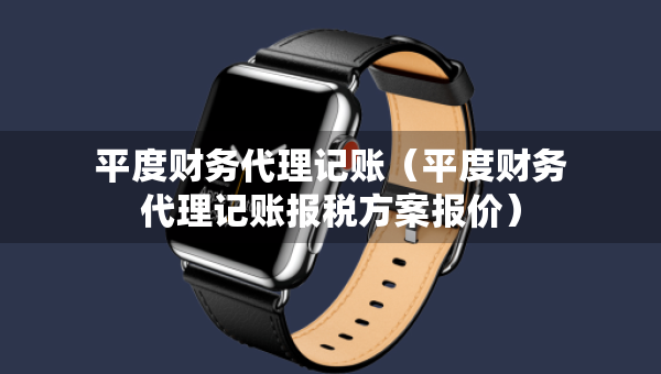 平度財(cái)務(wù)代理記賬（平度財(cái)務(wù)代理記賬報(bào)稅方案報(bào)價(jià)）