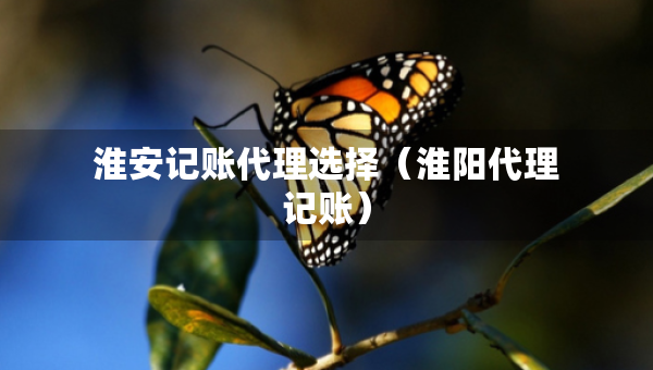淮安記賬代理選擇（淮陽代理記賬）