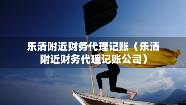 樂(lè)清附近財(cái)務(wù)代理記賬（樂(lè)清附近財(cái)務(wù)代理記賬公司）