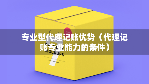 專業(yè)型代理記賬優(yōu)勢（代理記賬專業(yè)能力的條件）