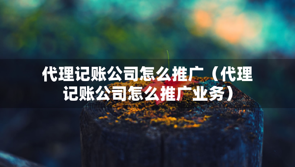 代理記賬公司怎么推廣（代理記賬公司怎么推廣業(yè)務(wù)）