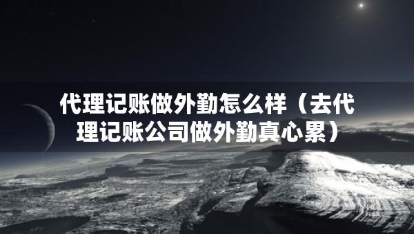 代理記賬做外勤怎么樣（去代理記賬公司做外勤真心累）