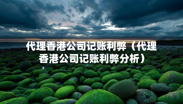 代理香港公司記賬利弊（代理香港公司記賬利弊分析）