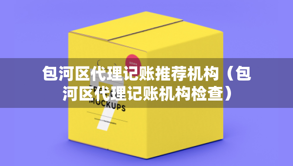 包河區(qū)代理記賬推薦機(jī)構(gòu)（包河區(qū)代理記賬機(jī)構(gòu)檢查）