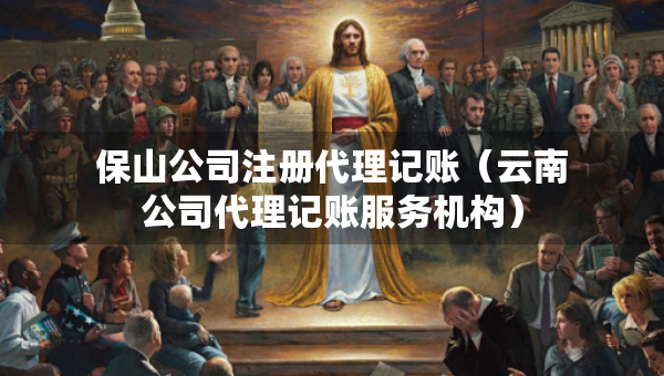 保山公司注冊代理記賬（云南公司代理記賬服務機構）