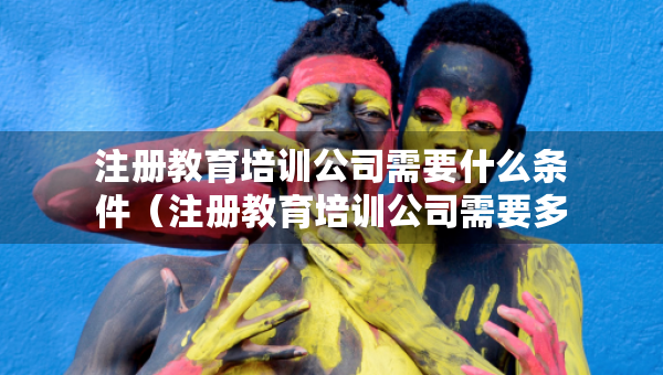 注冊(cè)教育培訓(xùn)公司需要什么條件（注冊(cè)教育培訓(xùn)公司需要多少費(fèi)用）