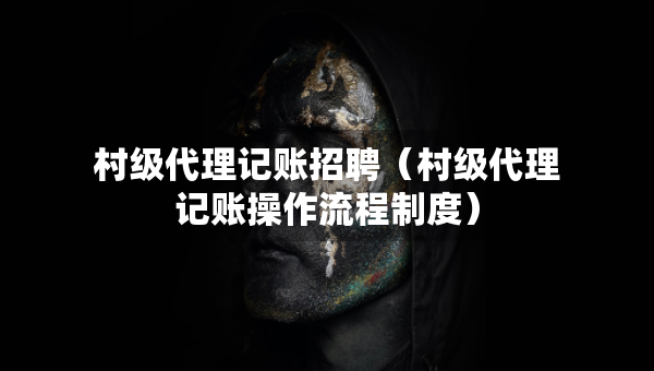 村級(jí)代理記賬招聘（村級(jí)代理記賬操作流程制度）