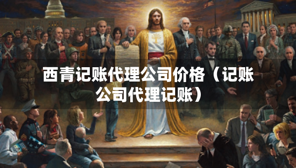 西青記賬代理公司價(jià)格（記賬公司代理記賬）
