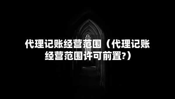 代理記賬經(jīng)營(yíng)范圍（代理記賬經(jīng)營(yíng)范圍許可前置?）