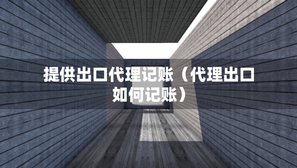提供出口代理記賬（代理出口如何記賬）