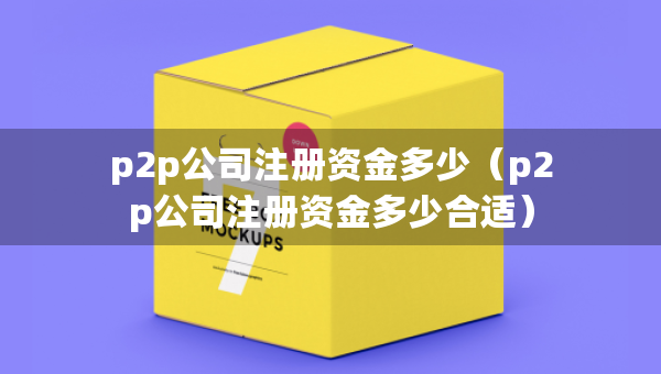 p2p公司注冊資金多少（p2p公司注冊資金多少合適）