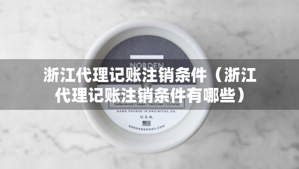 浙江代理記賬注銷條件（浙江代理記賬注銷條件有哪些）