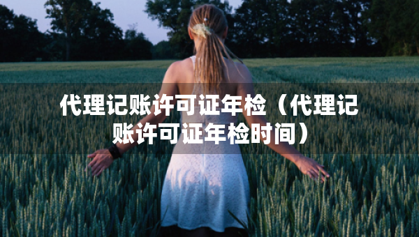 代理記賬許可證年檢（代理記賬許可證年檢時(shí)間）