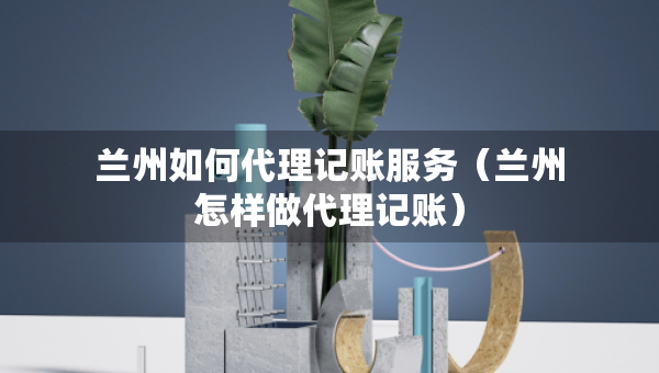 蘭州如何代理記賬服務(wù)（蘭州怎樣做代理記賬）