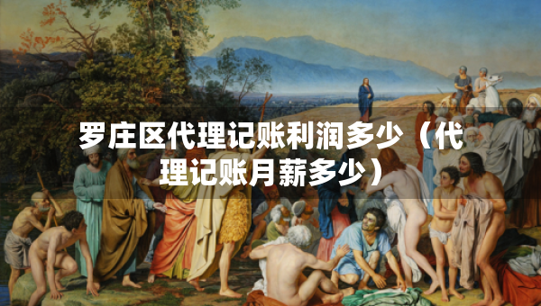 羅莊區(qū)代理記賬利潤多少（代理記賬月薪多少）
