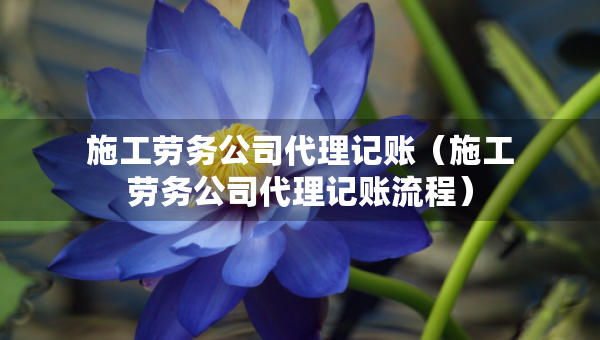 施工勞務公司代理記賬（施工勞務公司代理記賬流程）