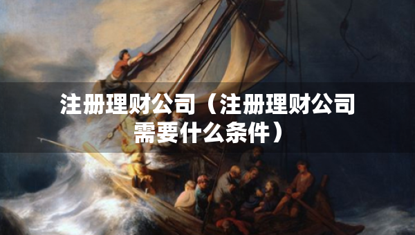 注冊理財公司（注冊理財公司需要什么條件）