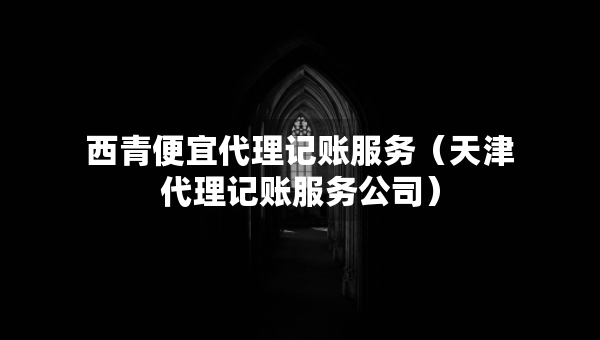 西青便宜代理記賬服務(wù)（天津代理記賬服務(wù)公司）