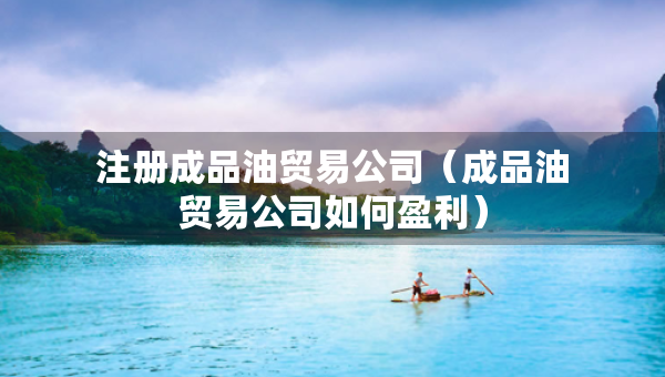 注冊成品油貿(mào)易公司（成品油貿(mào)易公司如何盈利）