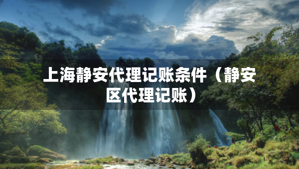 上海靜安代理記賬條件（靜安區(qū)代理記賬）