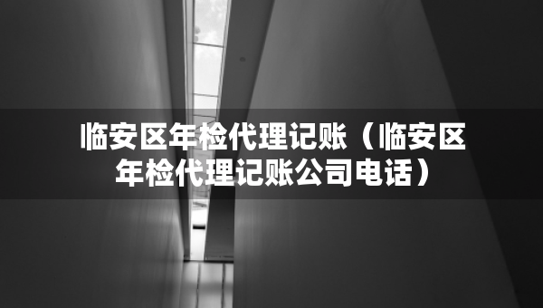 臨安區(qū)年檢代理記賬（臨安區(qū)年檢代理記賬公司電話）