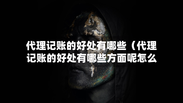代理記賬的好處有哪些（代理記賬的好處有哪些方面呢怎么寫）