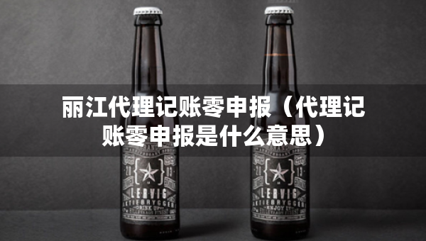 麗江代理記賬零申報(bào)（代理記賬零申報(bào)是什么意思）