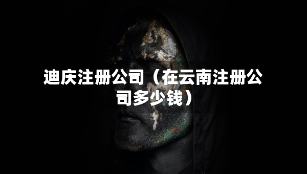 迪慶注冊公司（在云南注冊公司多少錢）