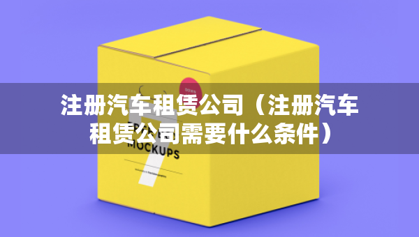注冊汽車租賃公司（注冊汽車租賃公司需要什么條件）