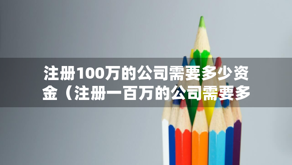 注冊100萬的公司需要多少資金（注冊一百萬的公司需要多少錢）