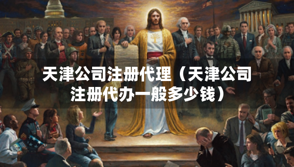 天津公司注冊代理（天津公司注冊代辦一般多少錢）