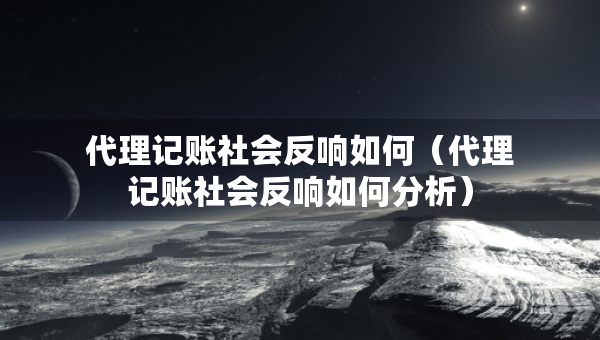 代理記賬社會反響如何（代理記賬社會反響如何分析）