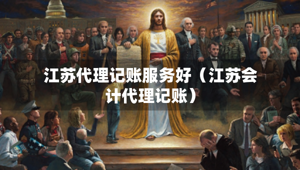 江蘇代理記賬服務(wù)好（江蘇會計代理記賬）