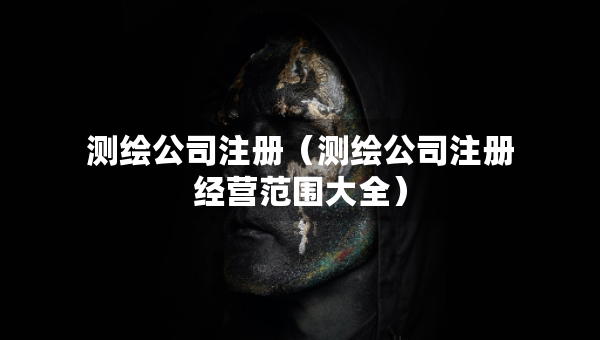 測繪公司注冊（測繪公司注冊經營范圍大全）