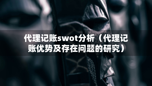 代理記賬swot分析（代理記賬優(yōu)勢(shì)及存在問題的研究）