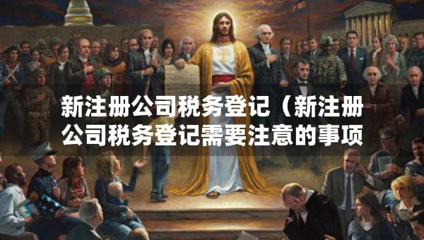 新注冊公司稅務(wù)登記（新注冊公司稅務(wù)登記需要注意的事項）