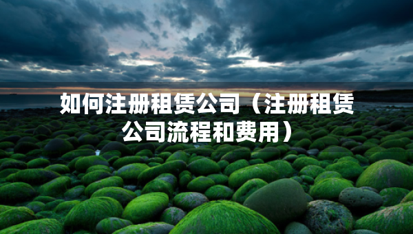 如何注冊租賃公司（注冊租賃公司流程和費用）
