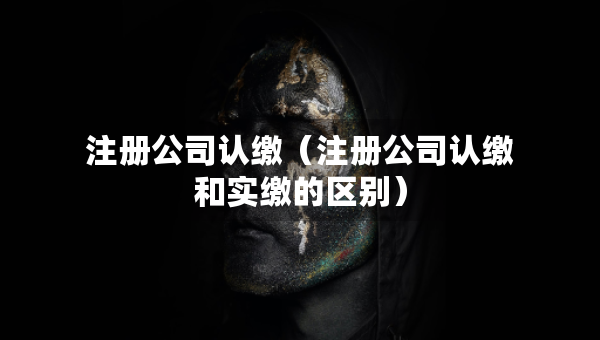 注冊公司認繳（注冊公司認繳和實繳的區(qū)別）