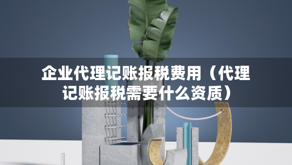 企業(yè)代理記賬報稅費用（代理記賬報稅需要什么資質(zhì)）