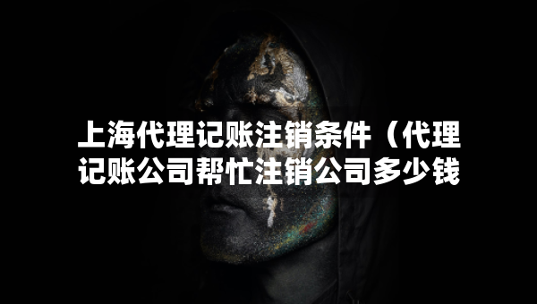 上海代理記賬注銷條件（代理記賬公司幫忙注銷公司多少錢）