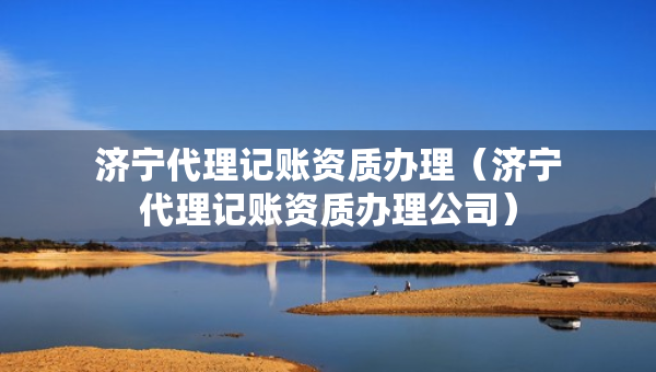 濟(jì)寧代理記賬資質(zhì)辦理（濟(jì)寧代理記賬資質(zhì)辦理公司）