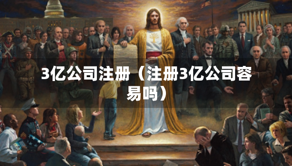 3億公司注冊（注冊3億公司容易嗎）