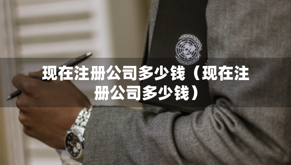 現(xiàn)在注冊公司多少錢（現(xiàn)在注冊公司多少錢）