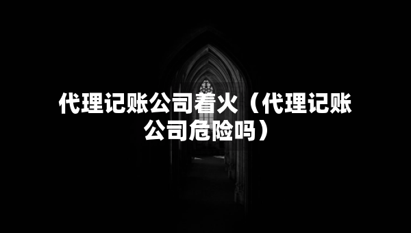 代理記賬公司著火（代理記賬公司危險嗎）