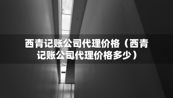 西青記賬公司代理價(jià)格（西青記賬公司代理價(jià)格多少）