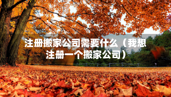 注冊(cè)搬家公司需要什么（我想注冊(cè)一個(gè)搬家公司）