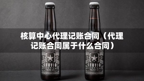 核算中心代理記賬合同（代理記賬合同屬于什么合同）