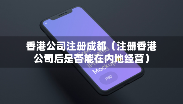 香港公司注冊成都（注冊香港公司后是否能在內地經營）