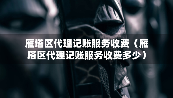 雁塔區(qū)代理記賬服務(wù)收費（雁塔區(qū)代理記賬服務(wù)收費多少）
