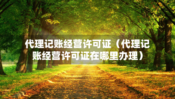 代理記賬經(jīng)營(yíng)許可證（代理記賬經(jīng)營(yíng)許可證在哪里辦理）